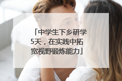 中学生下乡研学5天，在实践中拓宽视野锻炼能力