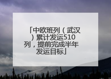 中欧班列（武汉）累计发运510列，提前完成半年发运目标