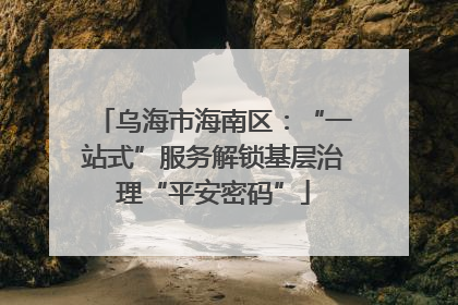 乌海市海南区：“一站式”服务解锁基层治理“平安密码”