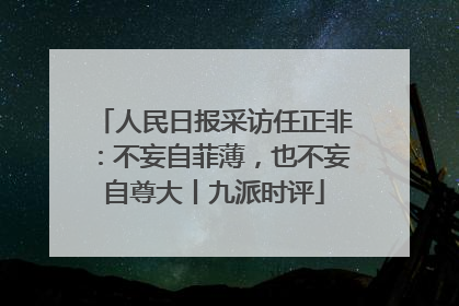 人民日报采访任正非：不妄自菲薄，也不妄自尊大丨九派时评