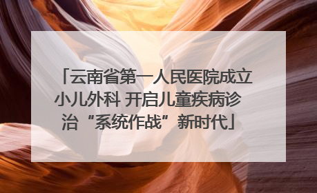 云南省第一人民医院成立小儿外科 开启儿童疾病诊治“系统作战”新时代