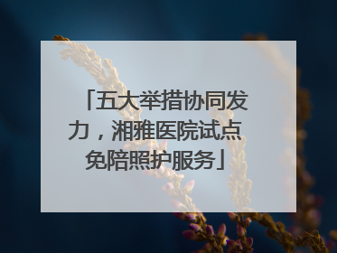 五大举措协同发力，湘雅医院试点免陪照护服务