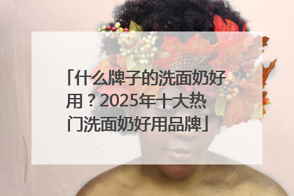 什么牌子的洗面奶好用？2025年十大热门洗面奶好用品牌
