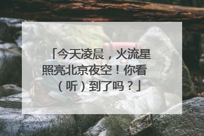 今天凌晨，火流星照亮北京夜空！你看（听）到了吗？