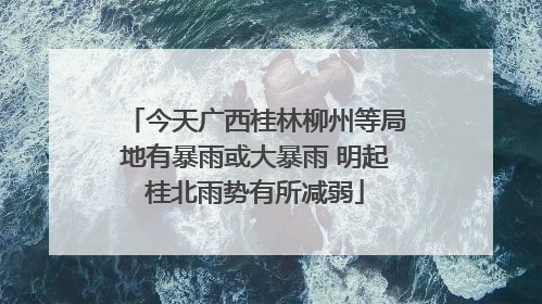 今天广西桂林柳州等局地有暴雨或大暴雨 明起桂北雨势有所减弱