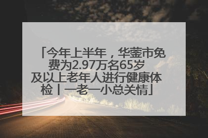 今年上半年，华蓥市免费为2.97万名65岁及以上老年人进行健康体检丨一老一小总关情