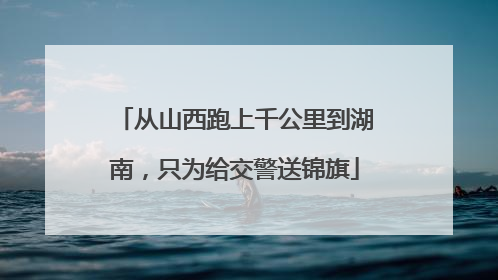 从山西跑上千公里到湖南，只为给交警送锦旗