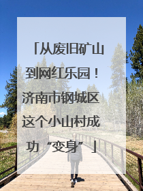 从废旧矿山到网红乐园！济南市钢城区这个小山村成功“变身”