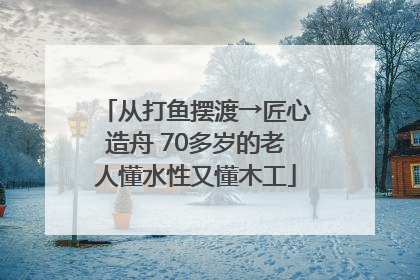从打鱼摆渡→匠心造舟 70多岁的老人懂水性又懂木工