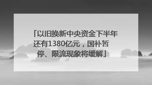 以旧换新中央资金下半年还有1380亿元，国补暂停、限流现象将缓解