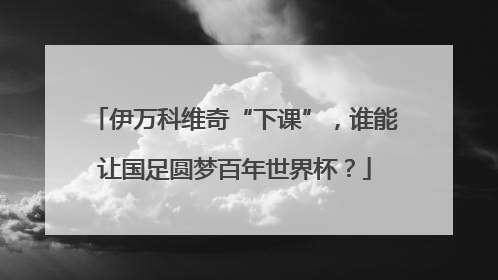 伊万科维奇“下课”，谁能让国足圆梦百年世界杯？