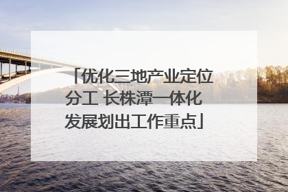 优化三地产业定位分工 长株潭一体化发展划出工作重点