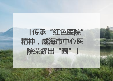 传承“红色医院”精神，威海市中心医院荣耀出“圈”