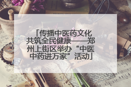 传播中医药文化 共筑全民健康——郑州上街区举办“中医中药进万家”活动