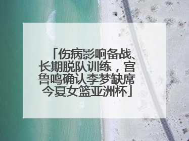 伤病影响备战、长期脱队训练，宫鲁鸣确认李梦缺席今夏女篮亚洲杯