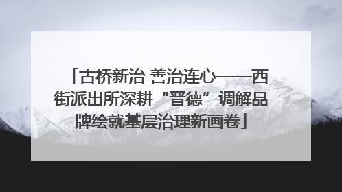 古桥新治 善治连心——西街派出所深耕“晋德”调解品牌绘就基层治理新画卷