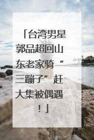 台湾男星郭品超回山东老家骑“三蹦子”赶大集被偶遇！