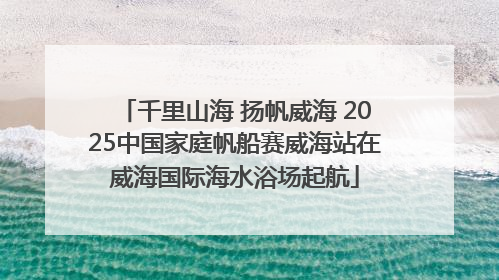 千里山海 扬帆威海 2025中国家庭帆船赛威海站在威海国际海水浴场起航