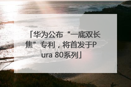 华为公布“一底双长焦”专利，将首发于Pura 80系列