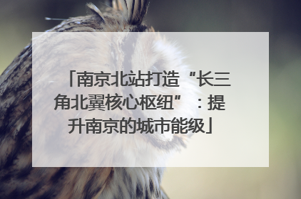 南京北站打造“长三角北翼核心枢纽”：提升南京的城市能级