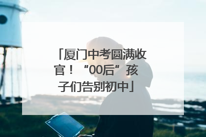厦门中考圆满收官！“00后”孩子们告别初中