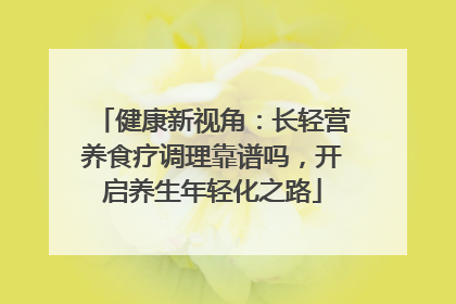 健康新视角：长轻营养食疗调理靠谱吗，开启养生年轻化之路