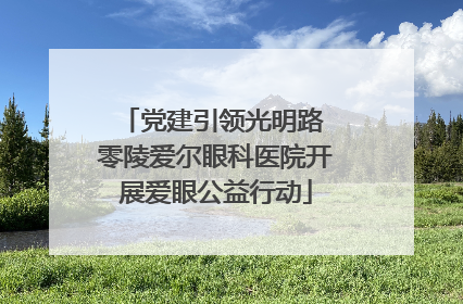 党建引领光明路 零陵爱尔眼科医院开展爱眼公益行动