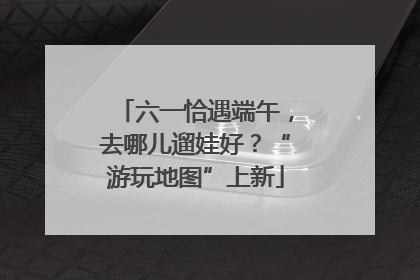 六一恰遇端午，去哪儿遛娃好？“游玩地图”上新