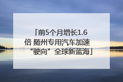 前5个月增长1.6倍 随州专用汽车加速“驶向”全球新蓝海