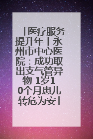 医疗服务提升年丨永州市中心医院：成功取出支气管异物 1岁10个月患儿转危为安
