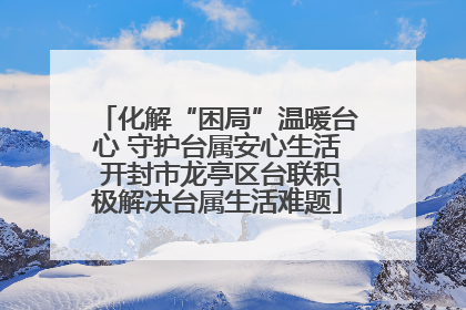 化解“困局”温暖台心 守护台属安心生活 开封市龙亭区台联积极解决台属生活难题