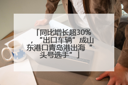 同比增长超30%，“出口车辆”成山东港口青岛港出海“头号选手”