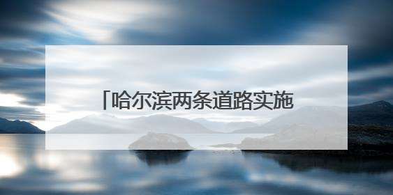 哈尔滨两条道路实施封闭改造！具体时间、位置、绕行路线→