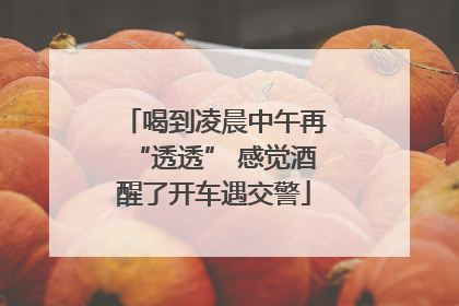 喝到凌晨中午再“透透” 感觉酒醒了开车遇交警