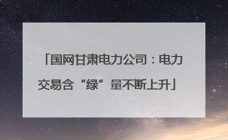 国网甘肃电力公司：电力交易含“绿”量不断上升