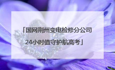 国网荆州变电检修分公司24小时值守护航高考