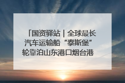 国资驿站｜全球最长汽车运输船“泰斯堡”轮靠泊山东港口烟台港；渤海最大油气平台完成浮托安装