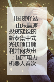 国资驿站|山东高速投资建设的新泰集中式光伏项目顺利并网发电;国产电力机器人首次在智利电网应用
