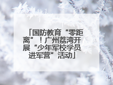 国防教育“零距离”！广州荔湾开展“少年军校学员进军营”活动