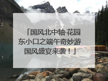 国风北中轴·花园东小口之端午奇妙游国风盛宴来袭！