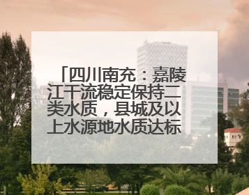 四川南充：嘉陵江干流稳定保持二类水质，县城及以上水源地水质达标率100%