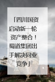 四川国资启动新一轮资产整合！蜀道集团出手解决同业竞争