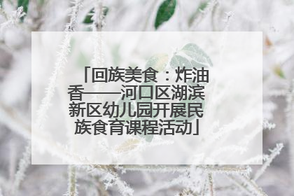 回族美食：炸油香——河口区湖滨新区幼儿园开展民族食育课程活动