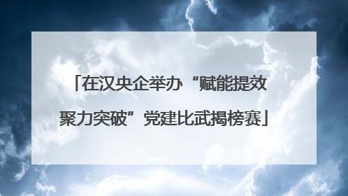 在汉央企举办“赋能提效 聚力突破”党建比武揭榜赛