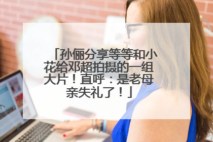 孙俪分享等等和小花给邓超拍摄的一组大片！直呼：是老母亲失礼了！