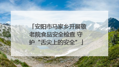 安阳市马家乡开展敬老院食品安全检查 守护“舌尖上的安全”