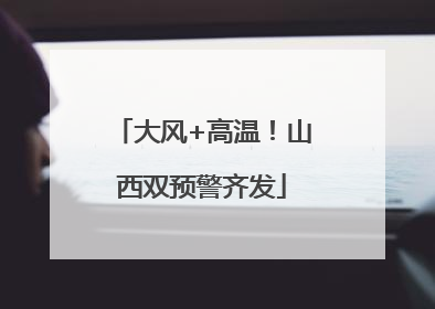 大风+高温！山西双预警齐发