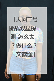 天问二号挑战双星探测 怎么去？做什么？一文读懂