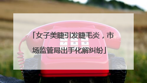 女子美睫引发睫毛炎，市场监管局出手化解纠纷
