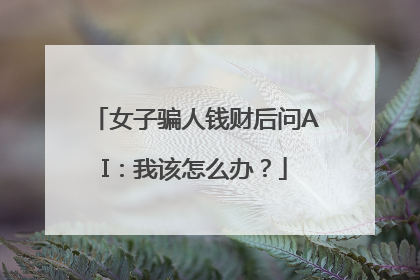 女子骗人钱财后问AI：我该怎么办？